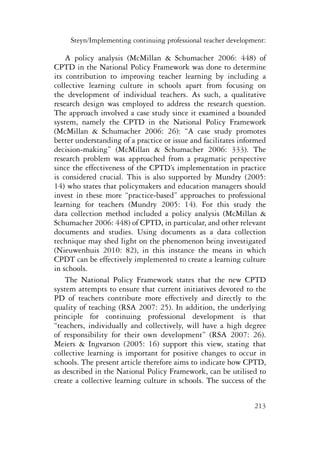 Steyn/Implementing continuing professional teacher development: 
A policy analysis (McMillan & Schumacher 2006: 448) of 
CPTD in the National Policy Framework was done to determine 
its contribution to improving teacher learning by including a 
collective learning culture in schools apart from focusing on 
the development of individual teachers. As such, a qualitative 
research design was employed to address the research question. 
The approach involved a case study since it examined a bounded 
system, namely the CPTD in the National Policy Framework 
(McMillan & Schumacher 2006: 26): “A case study promotes 
better understanding of a practice or issue and facilitates informed 
decision-making” (McMillan & Schumacher 2006: 333). The 
research problem was approached from a pragmatic perspective 
since the effectiveness of the CPTD’s implementation in practice 
is considered crucial. This is also supported by Mundry (2005: 
14) who states that policymakers and education managers should 
invest in these more “practice-based” approaches to professional 
learning for teachers (Mundry 2005: 14). For this study the 
data collection method included a policy analysis (McMillan & 
Schumacher 2006: 448) of CPTD, in particular, and other relevant 
documents and studies. Using documents as a data collection 
technique may shed light on the phenomenon being investigated 
(Nieuwenhuis 2010: 82), in this instance the means in which 
CPDT can be effectively implemented to create a learning culture 
in schools. 
The National Policy Framework states that the new CPTD 
system attempts to ensure that current initiatives devoted to the 
PD of teachers contribute more effectively and directly to the 
quality of teaching (RSA 2007: 25). In addition, the underlying 
principle for continuing professional development is that 
“teachers, individually and collectively, will have a high degree 
of responsibility for their own development” (RSA 2007: 26). 
Meiers & Ingvarson (2005: 16) support this view, stating that 
collective learning is important for positive changes to occur in 
schools. The present article therefore aims to indicate how CPTD, 
as described in the National Policy Framework, can be utilised to 
create a collective learning culture in schools. The success of the 
213 
 