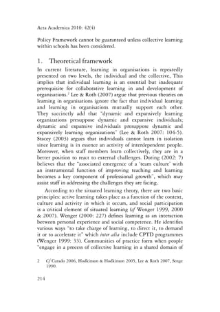 Acta Academica 2010: 42(4) 
Policy Framework cannot be guaranteed unless collective learning 
within schools has been considered. 
1. Theoretical framework 
In current literature, learning in organisations is repeatedly 
presented on two levels, the individual and the collective, This 
implies that individual learning is an essential but inadequate 
prerequisite for collaborative learning in and development of 
organisations.2 Lee & Roth (2007) argue that previous theories on 
learning in organisations ignore the fact that individual learning 
and learning in organisations mutually support each other. 
They succinctly add that “dynamic and expansively learning 
organizations presuppose dynamic and expansive individuals; 
dynamic and expansive individuals presuppose dynamic and 
expansively learning organizations” (Lee & Roth 2007: 104-5). 
Stacey (2003) argues that individuals cannot learn in isolation 
since learning is in essence an activity of interdependent people. 
Moreover, when staff members learn collectively, they are in a 
better position to react to external challenges. Doring (2002: 7) 
believes that the “associated emergence of a ‘team culture’ with 
an instrumental function of improving teaching and learning 
becomes a key component of professional growth”, which may 
assist staff in addressing the challenges they are facing. 
According to the situated learning theory, there are two basic 
principles: active learning takes place as a function of the context, 
culture and activity in which it occurs, and social participation 
is a critical element of situated learning (cf Wenger 1999, 2000 
& 2007). Wenger (2000: 227) defines learning as an interaction 
between personal experience and social competence. He identifies 
various ways “to take charge of learning, to direct it, to demand 
it or to accelerate it” which inter alia include CPTD programmes 
(Wenger 1999: 33). Communities of practice form when people 
“engage in a process of collective learning in a shared domain of 
2 Cf Curado 2006, Hodkinson & Hodkinson 2005, Lee & Roth 2007, Senge 
214 
1990. 
 