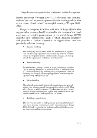 Steyn/Implementing continuing professional teacher development: 
human endeavour” (Wenger 2007: 1). He believes that “commu-nities 
of practice” represent a prerequisite for learning and are also 
at the centre of individuals’ meaningful learning (Wenger 2000: 
229). 
Wenger’s viewpoint is in line with that of Senge (1990) who 
suggests that learning should be placed in the context of the lived 
experience of people’s participation in the world. Senge (1990) 
identifies five “components”, each of which develops separately 
and provides a critical dimension in organisations that can 
positively influence learning: 
215 
• Systems thinking 
The underlying notion is that when the members of an organisa-tion 
are “thinking” systematically, underlying patterns of events, 
trends and responses can be identified and changed. In this ap-proach 
the organisation is the basic unit of analysis. 
• Personal mastery 
Personal mastery requires people to begin building an organisa-tion 
by viewing themselves as individuals first. It is the discipline 
of “continually clarifying and deepening our personal vision, of 
focussing our energies, of developing patience, and of seeing real-ity 
objectively” (Senge 1990: 7). 
• Mental models 
Mental models are deeply ingrained assumptions, and generali-sations 
that influence people’s understanding of the world. They 
affect the way in which people act. To take advantage of accelerated 
learning within organisations, people need to expose their own 
mental models to the thinking influence of others. 
• Building a shared vision 
This involves the skills of finding shared “pictures of the future” 
that foster genuine commitment rather than compliance (Senge 
1990: 9). Such a vision has the ability to uplift staff and to encour-age 
innovation and experimentation. 
 
