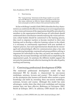Acta Academica 2010: 42(4) 
216 
• Team learning 
The “team learning” dimension of the Senge model is in accord-ance 
with Wenger’s communities of practice and draws on the view 
that teams constitute an effective means whereby organisations 
learn and people are able to enhance their personal mastery skills. 
In line with Senge’s model, Goh (2003) identifies five key charac-teristics 
as conditions for effective learning to occur in organisations: 
a clear vision and mission of the organisation should be articulated to 
members in the organisation/school because all individuals should 
understand their contribution towards realising the vision and mis-sion; 
school leaders should be committed to the learning process, 
they need to empower teachers to become involved in their own 
learning and to develop a collective learning culture in the school; 
it is necessary to continuously experiment with new methods to 
improve practice, but such experimentation should also be encour-aged 
and acknowledged; effective communication plays a key role 
in transferring knowledge; teamwork and group problem-solving is 
important for individuals so that they can assist one another in de-veloping 
the necessary knowledge and skills and accomplishing the 
organisation’s goals. In summary the different models support the 
necessity for teamwork and collective learning for the sake of quality 
teaching and learning. 
2. Continuing professional development (CPD) 
The traditional professional development model that has 
dominated PD for decades is characterised by one-session 
workshops, seminars, lectures and courses3. This model is based 
on the assumption that learners will benefit when teachers acquire 
knowledge and skills by attending these one-session workshops, 
seminars, lectures and courses. Although this model has some 
advantages, studies show that short-term workshops and training 
sessions have not been effective (Robinson & Carrington 2002, 
Smith & Gillespie 2007). In addition, CPD should not only be 
3 Cf Boyle et al 2005, CPDTS 2001, Lee 2005, Smith & Gillespie 2007. 
 