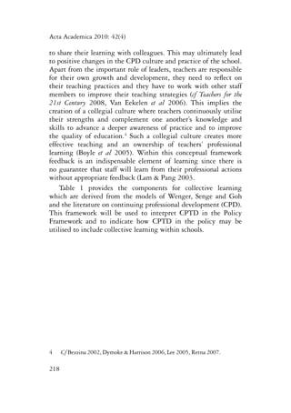 Acta Academica 2010: 42(4) 
to share their learning with colleagues. This may ultimately lead 
to positive changes in the CPD culture and practice of the school. 
Apart from the important role of leaders, teachers are responsible 
for their own growth and development, they need to reflect on 
their teaching practices and they have to work with other staff 
members to improve their teaching strategies (cf Teachers for the 
21st Century 2008, Van Eekelen et al 2006). This implies the 
creation of a collegial culture where teachers continuously utilise 
their strengths and complement one another’s knowledge and 
skills to advance a deeper awareness of practice and to improve 
the quality of education.4 Such a collegial culture creates more 
effective teaching and an ownership of teachers’ professional 
learning (Boyle et al 2005). Within this conceptual framework 
feedback is an indispensable element of learning since there is 
no guarantee that staff will learn from their professional actions 
without appropriate feedback (Lam & Pang 2003. 
Table 1 provides the components for collective learning 
which are derived from the models of Wenger, Senge and Goh 
and the literature on continuing professional development (CPD). 
This framework will be used to interpret CPTD in the Policy 
Framework and to indicate how CPTD in the policy may be 
utilised to include collective learning within schools. 
4 Cf Bezzina 2002, Dymoke & Harrison 2006, Lee 2005, Retna 2007. 
218 
 