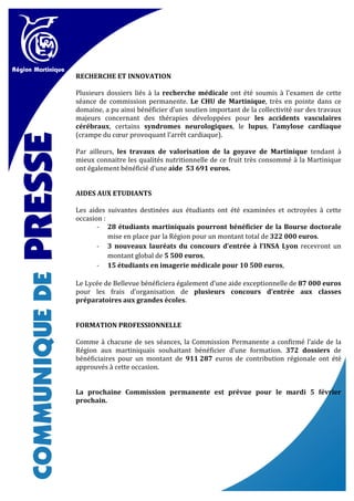 RECHERCHE ET INNOVATION

Plusieurs dossiers liés à la recherche médicale ont été soumis à l’examen de cette
séance de commission permanente. Le CHU de Martinique, très en pointe dans ce
domaine, a pu ainsi bénéficier d’un soutien important de la collectivité sur des travaux
majeurs concernant des thérapies développées pour les accidents vasculaires
cérébraux, certains syndromes neurologiques, le lupus, l’amylose cardiaque
(crampe du cœur provoquant l’arrêt cardiaque).

Par ailleurs, les travaux de valorisation de la goyave de Martinique tendant à
mieux connaitre les qualités nutritionnelle de ce fruit très consommé à la Martinique
ont également bénéficié d’une aide 53 691 euros.


AIDES AUX ETUDIANTS

Les aides suivantes destinées aux étudiants ont été examinées et octroyées à cette
occasion :
       - 28 étudiants martiniquais pourront bénéficier de la Bourse doctorale
           mise en place par la Région pour un montant total de 322 000 euros.
       - 3 nouveaux lauréats du concours d’entrée à l’INSA Lyon recevront un
           montant global de 5 500 euros,
       - 15 étudiants en imagerie médicale pour 10 500 euros,

Le Lycée de Bellevue bénéficiera également d’une aide exceptionnelle de 87 000 euros
pour les frais d’organisation de plusieurs concours d’entrée aux classes
préparatoires aux grandes écoles.


FORMATION PROFESSIONNELLE

Comme à chacune de ses séances, la Commission Permanente a confirmé l’aide de la
Région aux martiniquais souhaitant bénéficier d’une formation. 372 dossiers de
bénéficiaires pour un montant de 911 287 euros de contribution régionale ont été
approuvés à cette occasion.


La prochaine Commission permanente est prévue pour le mardi 5 février
prochain.
 