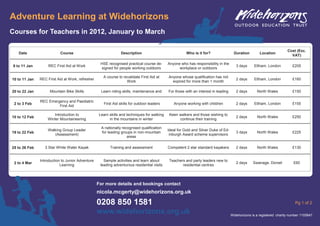 Adventure Learning at Widehorizons
Courses for Teachers in 2012, January to March

                                                                                                                                                                       Cost (Exc.
    Date                   Course                               Description                            Who is it for?                 Duration        Location
                                                                                                                                                                         VAT)

                                                   HSE recognised practical course de-      Anyone who has responsibility in the
 9 to 11 Jan        REC First Aid at Work                                                                                              3 days     Eltham, London          £205
                                                   signed for people working outdoors             workplace or outdoors

                                                     A course to revalidate First Aid at    Anyone whose qualification has not
10 to 11 Jan   REC First Aid at Work, refresher                                                                                        2 days     Eltham, London          £160
                                                                   Work                       expired for more than 1 month

20 to 22 Jan         Mountain Bike Skills          Learn riding skills, maintenance and     For those with an interest in leading      2 days       North Wales           £150

               REC Emergency and Paediatric
 2 to 3 Feb                                          First Aid skills for outdoor leaders      Anyone working with children            2 days     Eltham, London          £155
                        First Aid

                      Introduction to             Learn skills and techniques for walking    Keen walkers and those wishing to
10 to 12 Feb                                                                                                                           2 days       North Wales           £250
                   Winter Mountaineering                in the mountains in winter                continue their training

                                                    A nationally recognised qualification
                   Walking Group Leader                                                     Ideal for Gold and Silver Duke of Ed-
19 to 22 Feb                                        for leading groups in non-mountain                                                 3 days       North Wales           £225
                      (Assessment)                                                           inburgh Award scheme supervisors
                                                                    areas

25 to 26 Feb      3 Star White Water Kayak               Training and assessment            Competent 2 star standard kayakers         2 days       North Wales           £130


               Introduction to Junior Adventure      Sample activities and learn about       Teachers and party leaders new to
 2 to 4 Mar                                                                                                                            2 days     Swanage, Dorset          £60
                           Learning                leading adventurous residential visits           residential centres




                                                  For more details and bookings contact
                                                  nicola.mcgerty@widehorizons.org.uk

                                                  0208 850 1581                                                                                                             Pg 1 of 2

                                                  www.widehorizons.org.uk                                                           Widehorizons is a registered charity number 1105847
 