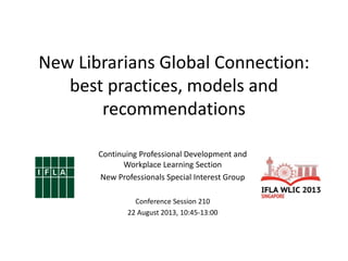 Continuing Professional Development and
Workplace Learning Section
New Professionals Special Interest Group
Conference Session 210
22 August 2013, 10:45-13:00
New Librarians Global Connection:
best practices, models and
recommendations
 