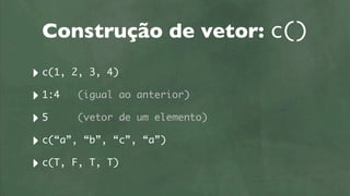 Construção de vetor: c()
‣ c(1, 2, 3, 4)
‣ 1:4 (igual ao anterior)
‣5      (vetor de um elemento)

‣ c(“a”, “b”, “c”, “a”)
‣ c(T, F, T, T)
 