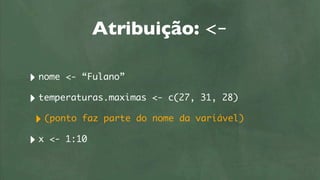 Atribuição: <-

‣ nome <- “Fulano”
‣ temperaturas.maximas   <- c(27, 31, 28)

 ‣ (ponto faz parte do   nome da variável)

‣ x <- 1:10
 