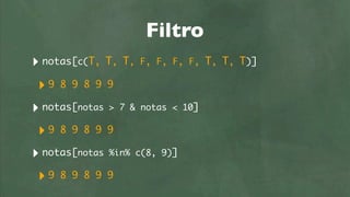 Filtro
‣ notas[c(T, T, T, F, F, F, F,    T, T, T)]

 ‣9 8 9 8 9 9
‣ notas[notas > 7 & notas < 10]
 ‣9 8 9 8 9 9
‣ notas[notas %in% c(8, 9)]
 ‣9 8 9 8 9 9
 