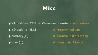 Misc

‣ x$idade <-   2013 - x$ano.nascimento # nova coluna

‣ x$idade <-   NULL          # remover coluna

‣ summary(x)                 # sumário estatístico

‣ nrow(x)                    # número de linhas
 