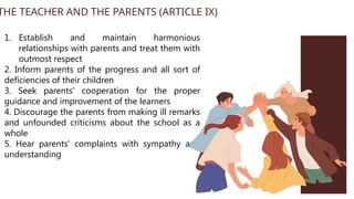 1. Establish and maintain harmonious
relationships with parents and treat them with
outmost respect
2. Inform parents of the progress and all sort of
deficiencies of their children
3. Seek parents' cooperation for the proper
guidance and improvement of the learners
4. Discourage the parents from making ill remarks
and unfounded criticisms about the school as a
whole
5. Hear parents' complaints with sympathy and
understanding
THE TEACHER AND THE PARENTS (ARTICLE IX)
 