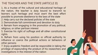 1. As a trustee of the cultural and educational heritage of
the nation, the teacher is duty bound to transmit to
learners such heritage and must exert the best effort
possible to promote obedience to the laws of the state
2. Help carry out the declared policies of the state
3. Demonstrate full commitment and devotion to duty
4. Remain from engaging in the promotion of any political,
religious, or other partisan interest
5. Exercise his right of suffrage and all other constitutional
rights
6. Refrain from using his position or official authority to
influence or coerce the political actions or behaviors of
other persons
7. Enjoy academic freedom and be responsible in taking the
privilege of expounding the product of his researchers and
investigations in the interest of the nation
THE TEACHER AND THE STATE (ARTICLE II)
 