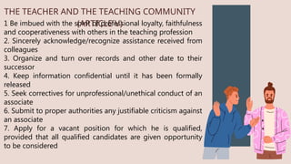 1 Be imbued with the spirit of professional loyalty, faithfulness
and cooperativeness with others in the teaching profession
2. Sincerely acknowledge/recognize assistance received from
colleagues
3. Organize and turn over records and other date to their
successor
4. Keep information confidential until it has been formally
released
5. Seek correctives for unprofessional/unethical conduct of an
associate
6. Submit to proper authorities any justifiable criticism against
an associate
7. Apply for a vacant position for which he is qualified,
provided that all qualified candidates are given opportunity
to be considered
THE TEACHER AND THE TEACHING COMMUNITY
(ARTICLE V)
 