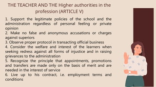 1. Support the legitimate policies of the school and the
administration regardless of personal feeling or private
opinion
2. Make no false and anonymous accusations or charges
against superiors
3. Observe proper protocol in transacting official business
4. Consider the welfare and interest of the learners when
seeking redress against all forms of injustice and in raising
grievances to the administration
5. Recognize the principle that appointments, promotions
and transfers are made only on the basis of merit and are
needed in the interest of service
6. Live up to his contract, i.e. employment terms and
conditions
THE TEACHER AND THE Higher authorities in the
profession (ARTICLE V)
 
