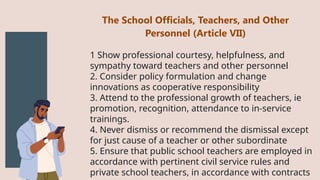 1 Show professional courtesy, helpfulness, and
sympathy toward teachers and other personnel
2. Consider policy formulation and change
innovations as cooperative responsibility
3. Attend to the professional growth of teachers, ie
promotion, recognition, attendance to in-service
trainings.
4. Never dismiss or recommend the dismissal except
for just cause of a teacher or other subordinate
5. Ensure that public school teachers are employed in
accordance with pertinent civil service rules and
private school teachers, in accordance with contracts
The School Officials, Teachers, and Other
Personnel (Article VII)
 