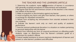 1. Determine the academic marks and promotion of learners in accordance
with generally accepted procedures of measurements and evaluation
2 Recognize that the first and foremost concern of the teachers is the interest
and welfare of the learners
3. Make no prejudice or discrimination against any learner
4. Avoid accepting any favors and gifts from learners, their parents, or others
in exchange for requested concessions
5. Refrain from accepting any remuneration from tutorials rendered to their
own students
6. Evaluate the learner's work only on merit and quality of academic
performance
7. Exercise outmost professional discretion in a situation on matters pertaining
to personal relationship with the learner
8. Desist from inflicting any form of corporal punishment on offending pupils
students, make no deductions from the learner's scholastic grade as a
punishment for student's offense
9. Extend needed assistance to ensure maximum development of learners and
prevent or solve learner's problems and difficulties
THE TEACHER AND THE LEARNERS (ARTICLE
VIII)
 