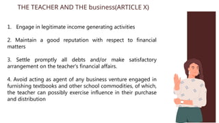 1. Engage in legitimate income generating activities
2. Maintain a good reputation with respect to financial
matters
3. Settle promptly all debts and/or make satisfactory
arrangement on the teacher's financial affairs.
4. Avoid acting as agent of any business venture engaged in
furnishing textbooks and other school commodities, of which,
the teacher can possibly exercise influence in their purchase
and distribution
THE TEACHER AND THE business(ARTICLE X)
 