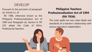 DEVELOP
Pursuant to the provision of paragraph
(e), Article 11, of
RA 7386, otherwise known as the
Philippine Professionalization Act of
1994 and Paragraph (e), Section 6, PD
233 adopt the Code of Ethics
Professional Teachers.
Philippine Teachers
Professionalization Act of 1994
(RA 7836)
The code spells out very clear ideals and
standards of a teacher's relationship with
various education stakeholders.
 