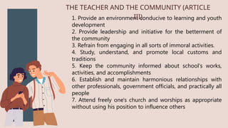 1. Provide an environment conducive to learning and youth
development
2. Provide leadership and initiative for the betterment of
the community
3. Refrain from engaging in all sorts of immoral activities.
4. Study, understand, and promote local customs and
traditions
5. Keep the community informed about school's works,
activities, and accomplishments
6. Establish and maintain harmonious relationships with
other professionals, government officials, and practically all
people
7. Attend freely one's church and worships as appropriate
without using his position to influence others
THE TEACHER AND THE COMMUNITY (ARTICLE
III)
 