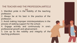 1. Manifest pride in the nobility of the teaching
profession.
2. Always be at his best in the practice of the
profession .
3. Avoid making improper misinterpretations in the
process of seeking support for the school .
4. Engage actively and continuously in one's
professional growth and advancement .
5. Live up to the nobility and integrity of the
teaching profession.
THE TEACHER AND THE PROFESSION (ARTICLE
IV)
 