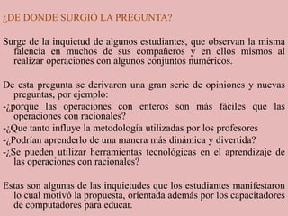 ¿DE DONDE SURGIÓ LA PREGUNTA?Surge de la inquietud de algunos estudiantes, que observan la misma falencia en muchos de sus compañeros y en ellos mismos al realizar operaciones con algunos conjuntos numéricos.De esta pregunta se derivaron una gran serie de opiniones y nuevas preguntas, por ejemplo:-¿porque las operaciones con enteros son más fáciles que las operaciones con racionales?-¿Que tanto influye la metodología utilizadas por los profesores-¿Podrían aprenderlo de una manera más dinámica y divertida?-¿Se pueden utilizar herramientas tecnológicas en el aprendizaje de las operaciones con racionales?Estas son algunas de las inquietudes que los estudiantes manifestaron lo cual motivó la propuesta, orientada además por los capacitadores de computadores para educar.