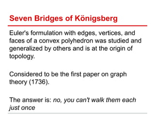 Seven Bridges of Königsberg
Euler's formulation with edges, vertices, and
faces of a convex polyhedron was studied and
generalized by others and is at the origin of
topology.
Considered to be the first paper on graph
theory (1736).
The answer is: no, you can't walk them each
just once
 