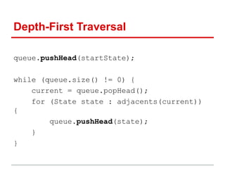 Depth-First Traversal
queue.pushHead(startState);
while (queue.size() != 0) {
current = queue.popHead();
for (State state : adjacents(current))
{
queue.pushHead(state);
}
}
 