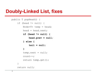 Doubly-Linked List, fixes
public T popHead() {
if (head != null) {
Node<T> temp = head;
head = head.next;
if (head != null) {
head.prev = null;
} else {
tail = null;
}
temp.next = null;
count--;
return temp.get();
}
return null;
}
 