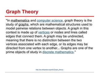 Graph Theory
"In mathematics and computer science, graph theory is the
study of graphs, which are mathematical structures used to
model pairwise relations between objects. A graph in this
context is made up of vertices or nodes and lines called
edges that connect them. A graph may be undirected,
meaning that there is no distinction between the two
vertices associated with each edge, or its edges may be
directed from one vertex to another... Graphs are one of the
prime objects of study in discrete mathematics."
http://en.wikipedia.org/wiki/Graph_theory
 
