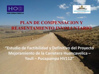 PLAN DE COMPENSACION Y
REASENTAMIENTO INVOLUNTARIO
“Estudio de Factibilidad y Definitivo del Proyecto
Mejoramiento de la Carretera Huancavelica –
Yauli – Pucapampa HV112”
 