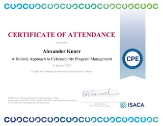 CERTIFICATE OF ATTENDANCE
Awarded to:
Alexander Knorr
A Holistic Approach to Cybersecurity Program Management
23 January 2020
Eligible for Continuing Professional Education up to 1 Hours
Eligible for Continuing Professional Education up to 1 Hours
In accordance with CISA, CISM, CGEIT and CRISC continuing education policies.
CPE Credits have been based on a 50 minute hour.
_______________________________________________
David Samuelson
ISACA Chief Executive Officer
 