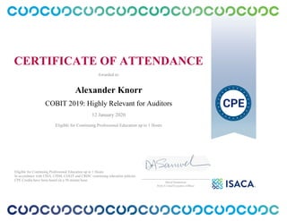 CERTIFICATE OF ATTENDANCE
Awarded to:
Alexander Knorr
COBIT 2019: Highly Relevant for Auditors
12 January 2020
Eligible for Continuing Professional Education up to 1 Hours
Eligible for Continuing Professional Education up to 1 Hours
In accordance with CISA, CISM, CGEIT and CRISC continuing education policies.
CPE Credits have been based on a 50 minute hour.
_______________________________________________
David Samuelson
ISACA Chief Executive Officer
 