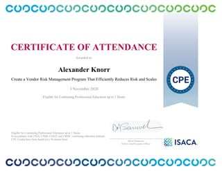 CERTIFICATE OF ATTENDANCE
Awarded to:
Alexander Knorr
Create a Vendor Risk Management Program That Efficiently Reduces Risk and Scales
3 November 2020
Eligible for Continuing Professional Education up to 1 Hours
Eligible for Continuing Professional Education up to 1 Hours
In accordance with CISA, CISM, CGEIT and CRISC continuing education policies.
CPE Credits have been based on a 50 minute hour.
_______________________________________________
David Samuelson
ISACA Chief Executive Officer
 