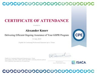 CERTIFICATE OF ATTENDANCE
Awarded to:
Alexander Knorr
Delivering Efficient Ongoing Assurance of Your GDPR Program
31 July 2019
Eligible for Continuing Professional Education up to 1 Hours
Eligible for Continuing Professional Education up to 1 Hours
In accordance with CISA, CISM, CGEIT and CRISC continuing education policies.
CPE Credits have been based on a 50 minute hour.
_______________________________________________
David Samuelson
ISACA Chief Executive Officer
 