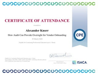 CERTIFICATE OF ATTENDANCE
Awarded to:
Alexander Knorr
How Audit Can Provide Oversight for Vendor Onboarding
30 March 2020
Eligible for Continuing Professional Education up to 1 Hours
Eligible for Continuing Professional Education up to 1 Hours
In accordance with CISA, CISM, CGEIT and CRISC continuing education policies.
CPE Credits have been based on a 50 minute hour.
_______________________________________________
David Samuelson
ISACA Chief Executive Officer
 