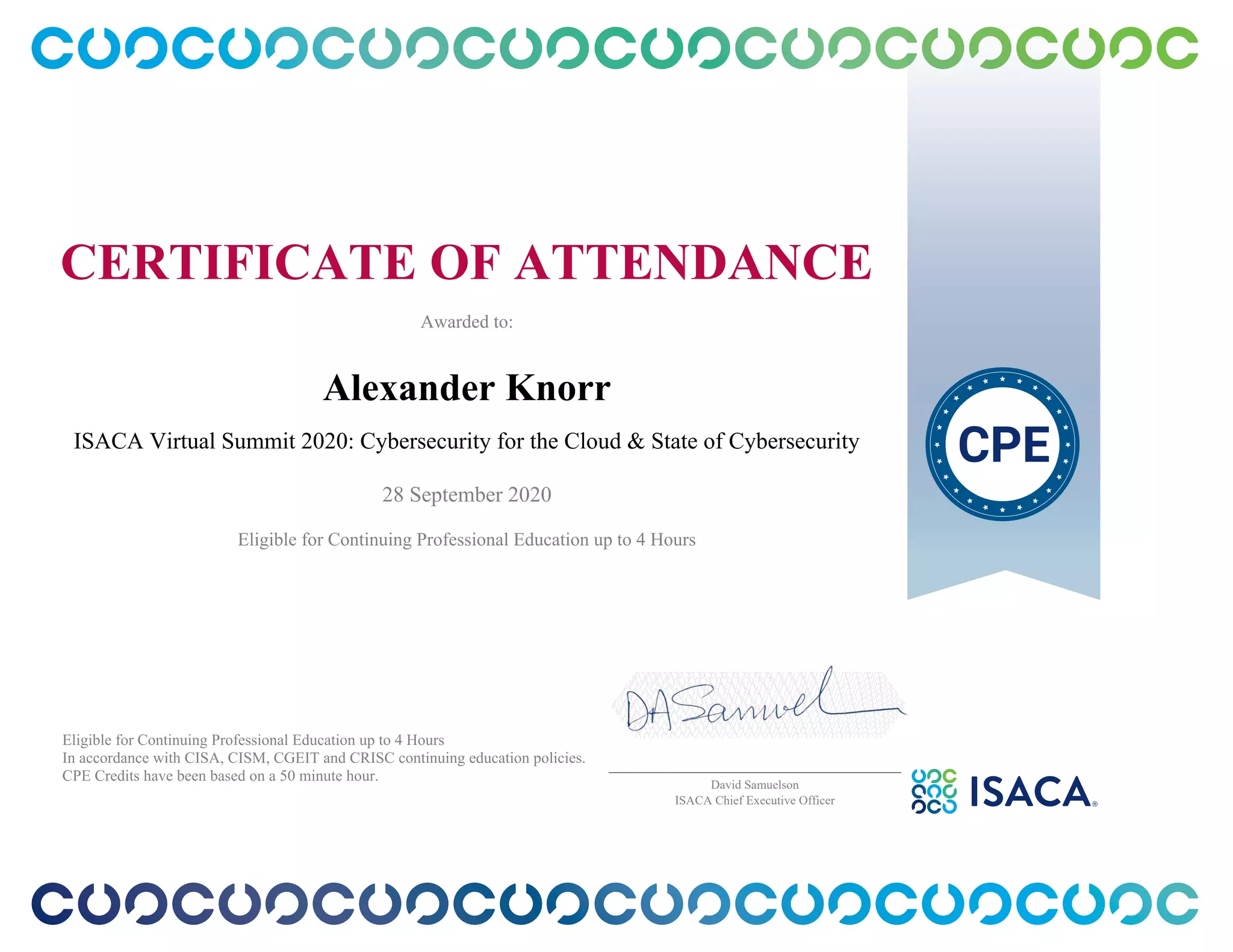 CERTIFICATE OF ATTENDANCE
Awarded to:
Alexander Knorr
ISACA Virtual Summit 2020: Cybersecurity for the Cloud & State of Cybersecurity
28 September 2020
Eligible for Continuing Professional Education up to 4 Hours
Eligible for Continuing Professional Education up to 4 Hours
In accordance with CISA, CISM, CGEIT and CRISC continuing education policies.
CPE Credits have been based on a 50 minute hour.
_______________________________________________
David Samuelson
ISACA Chief Executive Officer