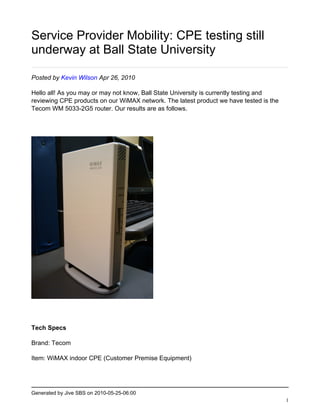 Service Provider Mobility: CPE testing still
underway at Ball State University

Posted by Kevin Wilson Apr 26, 2010

Hello all! As you may or may not know, Ball State University is currently testing and
reviewing CPE products on our WiMAX network. The latest product we have tested is the
Tecom WM 5033-2G5 router. Our results are as follows.




Tech Specs

Brand: Tecom

Item: WiMAX indoor CPE (Customer Premise Equipment)




Generated by Jive SBS on 2010-05-25-06:00
                                                                                        1
 