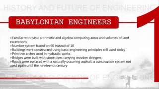 BABYLONIAN ENGINEERS
>Familiar with basic arithmetic and algebra computing areas and volumes of land
excavations
>Number system based on 60 instead of 10
>Buildings were constructed using basic engineering principles still used today
>Primitive arches used in hydraulic works
>Bridges were built with stone piers carrying wooden stringers
>Roads were surfaced with a naturally occurring asphalt, a construction system not
used again until the nineteenth century
 