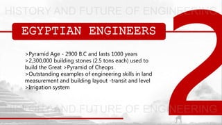 EGYPTIAN ENGINEERS
>Pyramid Age - 2900 B.C and lasts 1000 years
>2,300,000 building stones (2.5 tons each) used to
build the Great >Pyramid of Cheops
>Outstanding examples of engineering skills in land
measurement and building layout -transit and level
>Irrigation system
 