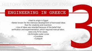 ENGINEERING IN GREECE
>Had its origin in Egypt
>Better known for the intensive development of borrowed ideas
than for creativity and invention
>Use of ideas was retarded because of the belief that
verification and experimentation, which required manual labor,
were only fit for slaves.
>Archimedes water screw
>Crossbow
>Catapult
 