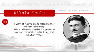 Nikola Tesla
POPULAR ENGINEERS OF THE PAST
>Many of his inventions helped further
modern technology
>He is believed to be the first person to
work on the modern radio, X-ray, and
induction motor.
 