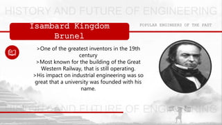 Isambard Kingdom
Brunel
POPULAR ENGINEERS OF THE PAST
>One of the greatest inventors in the 19th
century
>Most known for the building of the Great
Western Railway, that is still operating.
>His impact on industrial engineering was so
great that a university was founded with his
name.
 