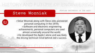 Steve Wozniak
POPULAR ENGINEERS OF THE PAST
>Steve Wozniak along with Steve Jobs pioneered
personal computing in the 1970s.
>Software and electronic engineering
achievements, personal computers are used
almost universally around the world.
>He developed the Apple I alone and was likely
the driving technical mind behind Job's success.
 
