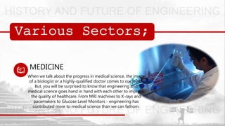 Various Sectors;
MEDICINE
When we talk about the progress in medical science, the image
of a biologist or a highly-qualified doctor comes to our mind.
But, you will be surprised to know that engineering and
medical science goes hand in hand with each other to improve
the quality of healthcare. From MRI machines to X-rays and
pacemakers to Glucose Level Monitors - engineering has
contributed more to medical science than we can fathom.
 