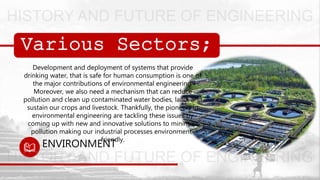 Various Sectors;
ENVIRONMENT
Development and deployment of systems that provide
drinking water, that is safe for human consumption is one of
the major contributions of environmental engineering.
Moreover, we also need a mechanism that can reduce
pollution and clean up contaminated water bodies, land, and
sustain our crops and livestock. Thankfully, the pioneers in
environmental engineering are tackling these issues by
coming up with new and innovative solutions to minimize
pollution making our industrial processes environment-
friendly.
 