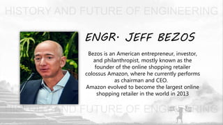 ENGR. JEFF BEZOS
Bezos is an American entrepreneur, investor,
and philanthropist, mostly known as the
founder of the online shopping retailer
colossus Amazon, where he currently performs
as chairman and CEO.
Amazon evolved to become the largest online
shopping retailer in the world in 2013
 