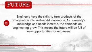FUTURE
Engineers have the skills to turn products of the
imagination into real-world innovation. As humanity's
knowledge and needs increase, the demands on
engineering grow. This means the future will be full of
new opportunities for engineers.
 