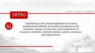 INTRO
GETTING TO KNOW THE LEGENDARY
- Engineering is the creative application of science,
mathematical methods, and empirical evidence to the
innovation, design, construction, and maintenance of
structures, machines, materials, devices, systems, processes,
and organizations.
 