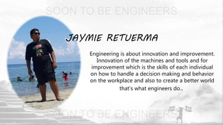 JAYMIE RETUERMA
Engineering is about innovation and improvement.
Innovation of the machines and tools and for
improvement which is the skills of each individual
on how to handle a decision making and behavior
on the workplace and also to create a better world
that’s what engineers do..
 