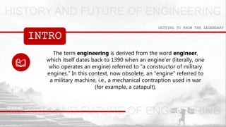 INTRO
GETTING TO KNOW THE LEGENDARY
The term engineering is derived from the word engineer,
which itself dates back to 1390 when an engine’er (literally, one
who operates an engine) referred to “a constructor of military
engines.” In this context, now obsolete, an “engine” referred to
a military machine, i.e., a mechanical contraption used in war
(for example, a catapult).
 