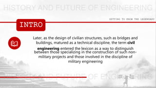 INTRO
GETTING TO KNOW THE LEGENDARY
Later, as the design of civilian structures, such as bridges and
buildings, matured as a technical discipline, the term civil
engineering entered the lexicon as a way to distinguish
between those specializing in the construction of such non-
military projects and those involved in the discipline of
military engineering
 