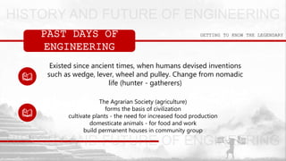 GETTING TO KNOW THE LEGENDARYPAST DAYS OF
ENGINEERING
Existed since ancient times, when humans devised inventions
such as wedge, lever, wheel and pulley. Change from nomadic
life (hunter - gatherers)
The Agrarian Society (agriculture)
forms the basis of civilization
cultivate plants - the need for increased food production
domesticate animals - for food and work
build permanent houses in community group
 